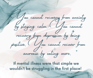 You cannot recovery from anxiety by being calm. You cannot recovery from depression by being positive. You cannot recover from anorexia by eating more. If mental illness were that simple we wouldn't be struggling in the firts place.